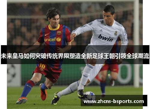 未来皇马如何突破传统界限塑造全新足球王朝引领全球潮流