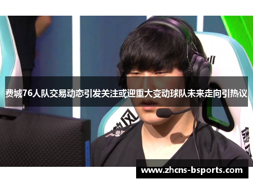 费城76人队交易动态引发关注或迎重大变动球队未来走向引热议