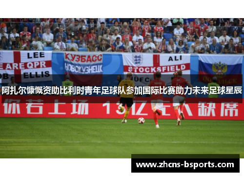 阿扎尔慷慨资助比利时青年足球队参加国际比赛助力未来足球星辰