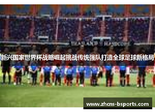 新兴国家世界杯战略崛起挑战传统强队打造全球足球新格局