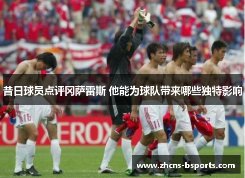 昔日球员点评冈萨雷斯 他能为球队带来哪些独特影响